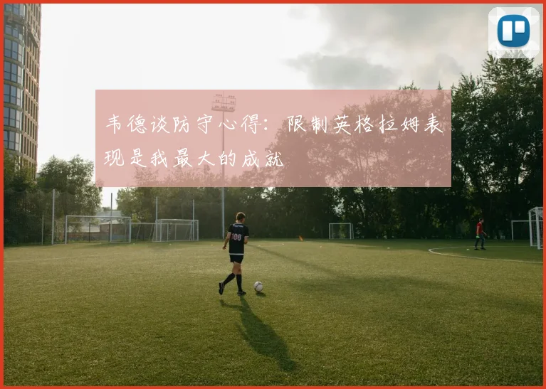 韦德谈防守心得：限制英格拉姆表现是我最大的成就