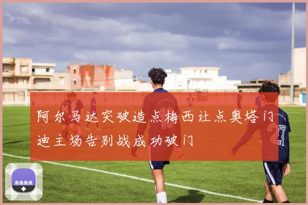 阿尔马达突破造点梅西让点奥塔门迪主场告别战成功破门