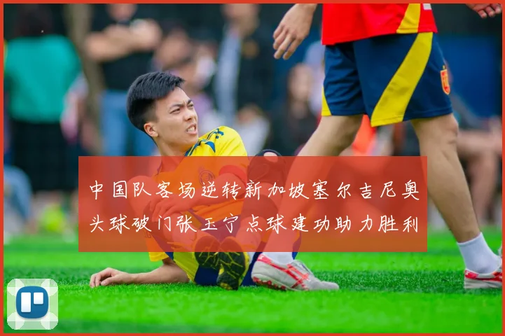 中国队客场逆转新加坡塞尔吉尼奥头球破门张玉宁点球建功助力胜利