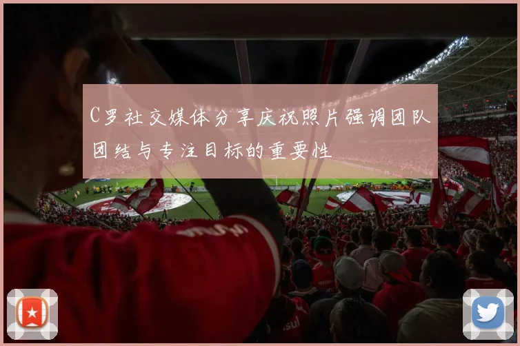 C罗社交媒体分享庆祝照片强调团队团结与专注目标的重要性