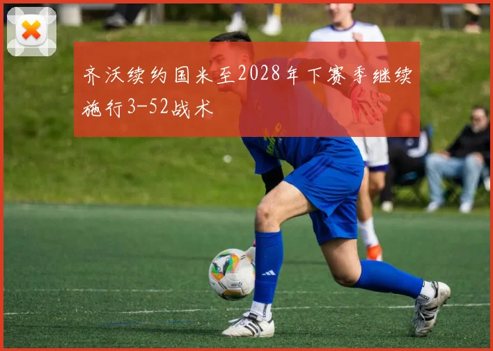 齐沃续约国米至2028年下赛季继续施行3-52战术