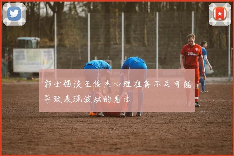 郭士强谈王俊杰心理准备不足可能导致表现波动的看法