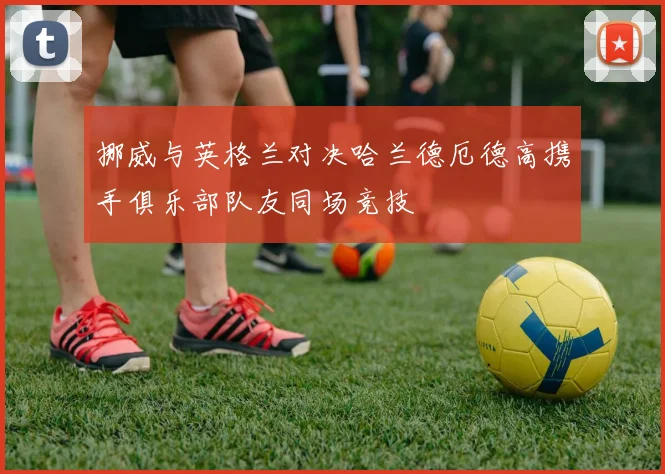 挪威与英格兰对决哈兰德厄德高携手俱乐部队友同场竞技