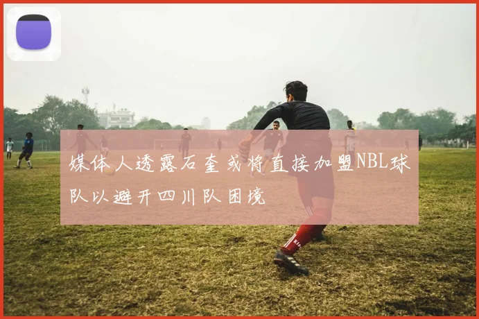 媒体人透露石奎或将直接加盟NBL球队以避开四川队困境