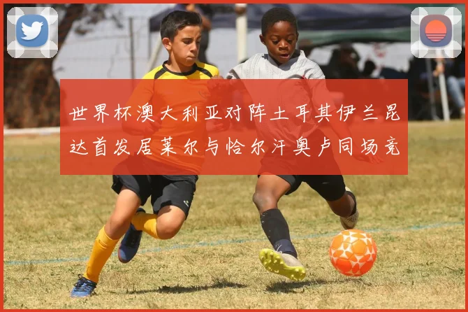 世界杯澳大利亚对阵土耳其伊兰昆达首发居莱尔与恰尔汗奥卢同场竞技
