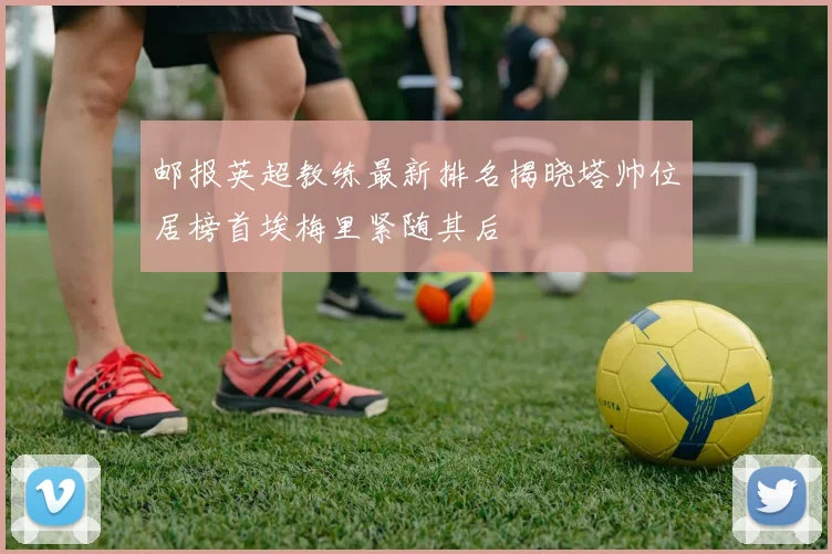 邮报英超教练最新排名揭晓塔帅位居榜首埃梅里紧随其后