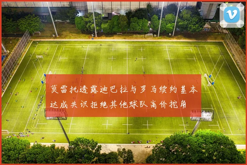 莫雷托透露迪巴拉与罗马续约基本达成共识拒绝其他球队高价挖角