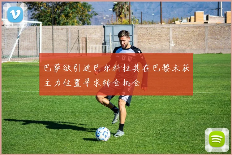 巴萨欲引进巴尔科拉其在巴黎未获主力位置寻求转会机会