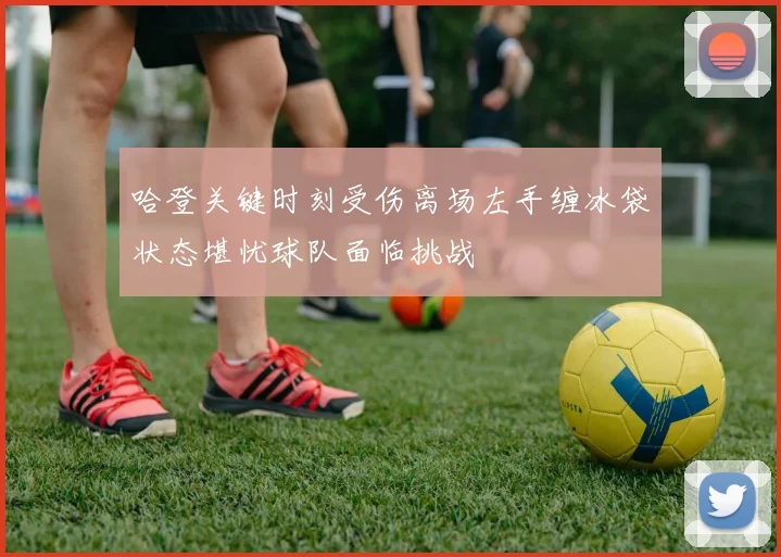哈登关键时刻受伤离场左手缠冰袋状态堪忧球队面临挑战