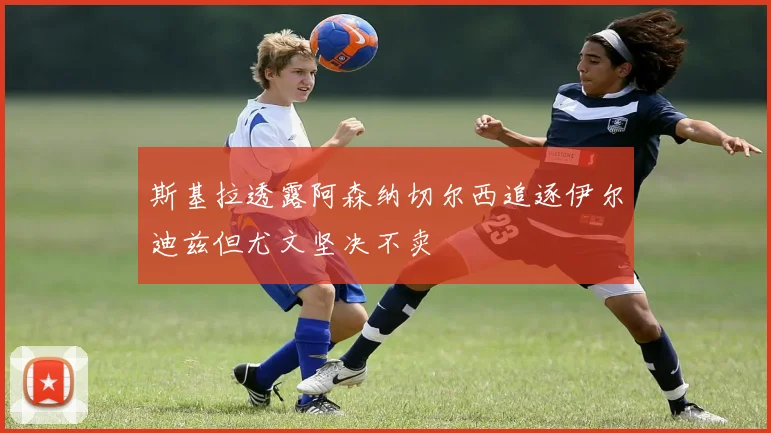 斯基拉透露阿森纳切尔西追逐伊尔迪兹但尤文坚决不卖