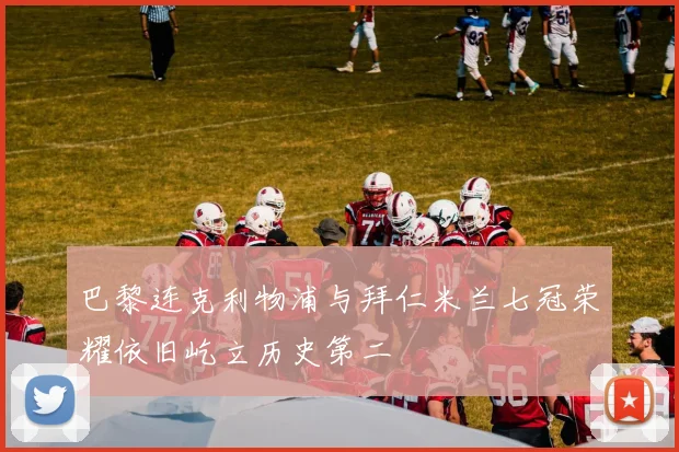 巴黎连克利物浦与拜仁米兰七冠荣耀依旧屹立历史第二