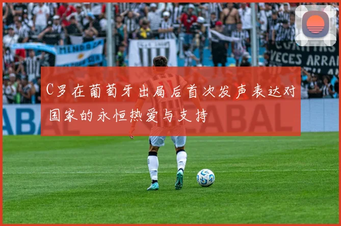 C罗在葡萄牙出局后首次发声表达对国家的永恒热爱与支持