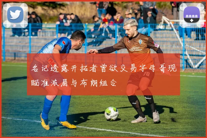 名记透露开拓者曾欲交易字母哥现瞄准浓眉与布朗组合