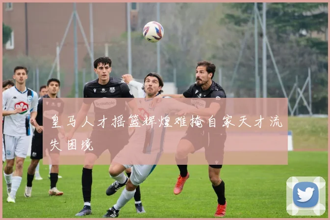 皇马人才摇篮辉煌难掩自家天才流失困境