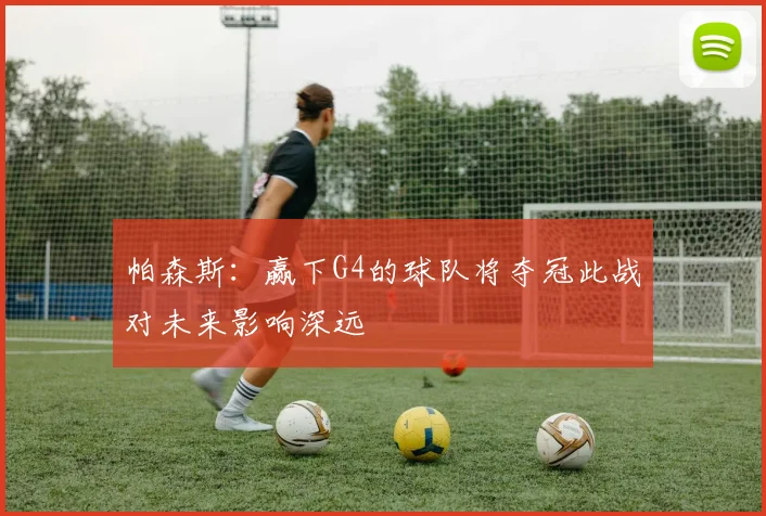 帕森斯：赢下G4的球队将夺冠此战对未来影响深远