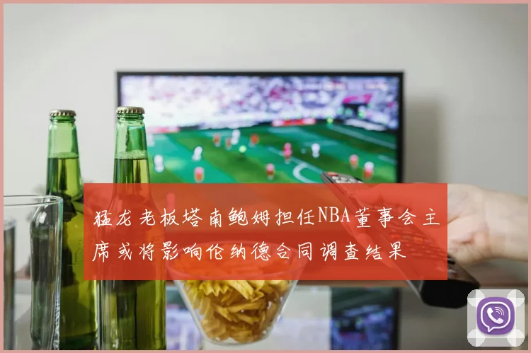 猛龙老板塔南鲍姆担任NBA董事会主席或将影响伦纳德合同调查结果