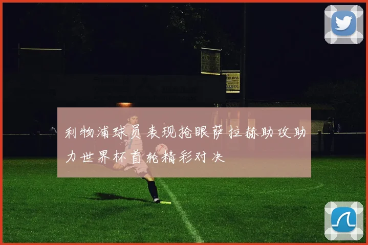 利物浦球员表现抢眼萨拉赫助攻助力世界杯首轮精彩对决