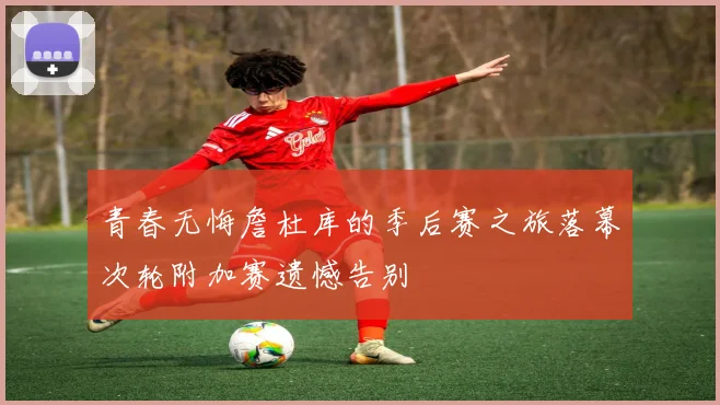 青春无悔詹杜库的季后赛之旅落幕次轮附加赛遗憾告别