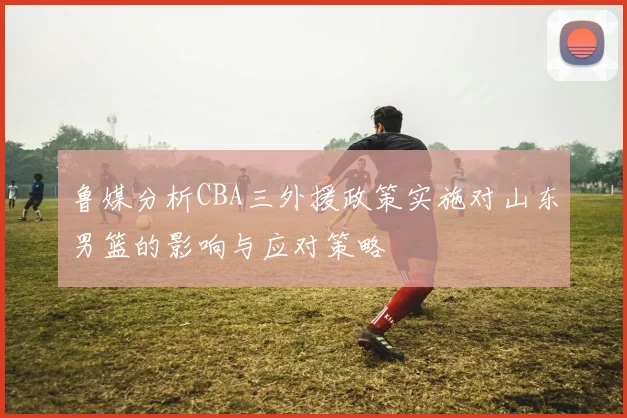 鲁媒分析CBA三外援政策实施对山东男篮的影响与应对策略