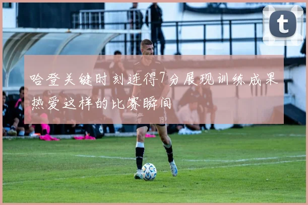 哈登关键时刻连得7分展现训练成果热爱这样的比赛瞬间