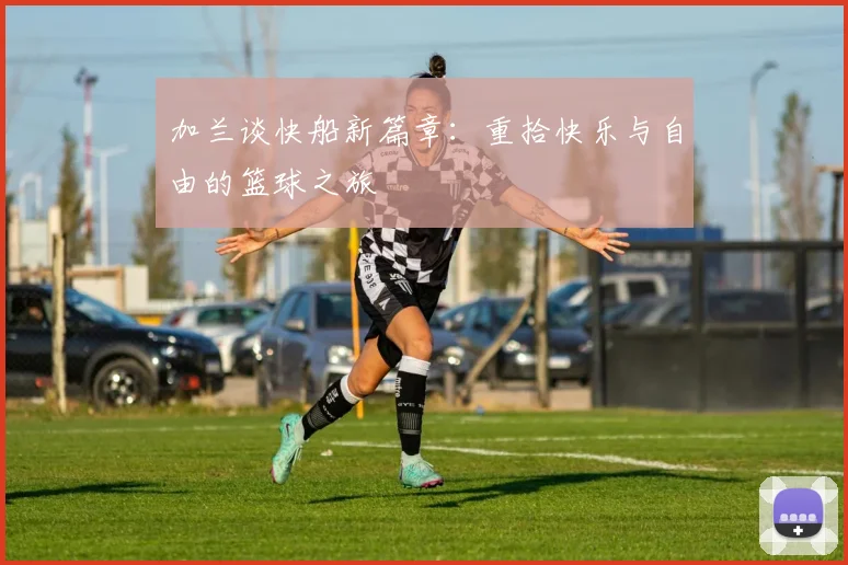 加兰谈快船新篇章：重拾快乐与自由的篮球之旅