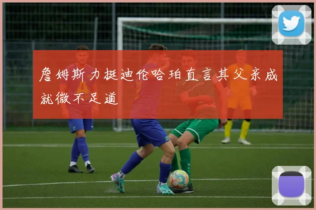 詹姆斯力挺迪伦哈珀直言其父亲成就微不足道