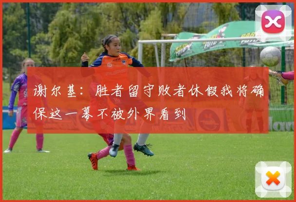 谢尔基：胜者留守败者休假我将确保这一幕不被外界看到