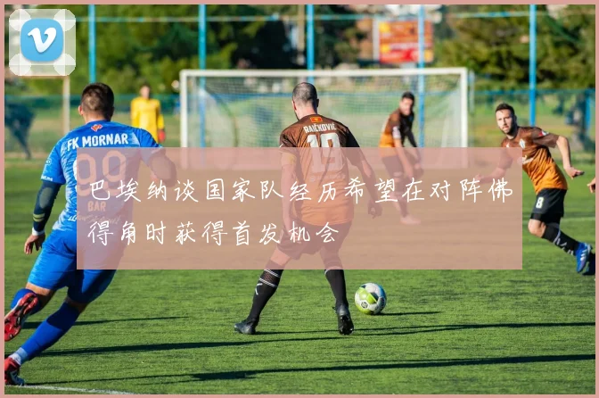 巴埃纳谈国家队经历希望在对阵佛得角时获得首发机会