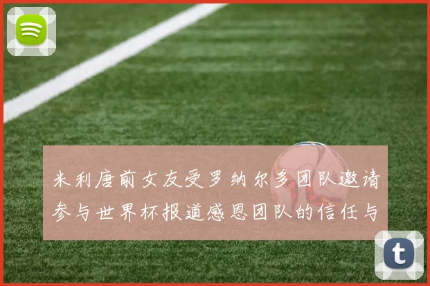 米利唐前女友受罗纳尔多团队邀请参与世界杯报道感恩团队的信任与支持