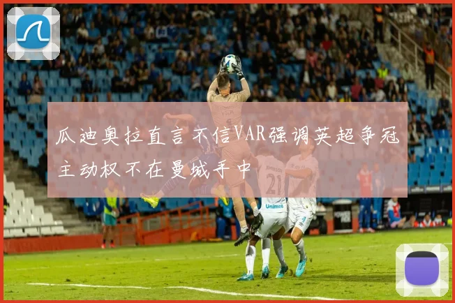 瓜迪奥拉直言不信VAR强调英超争冠主动权不在曼城手中
