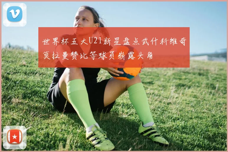 世界杯五大U21新星盘点武什科维奇莫拉曼赞比等球员崭露头角
