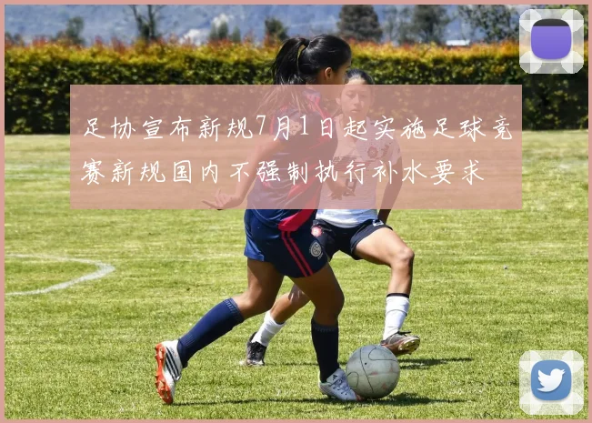 足协宣布新规7月1日起实施足球竞赛新规国内不强制执行补水要求
