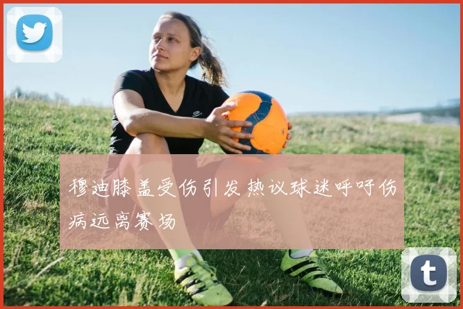 穆迪膝盖受伤引发热议球迷呼吁伤病远离赛场