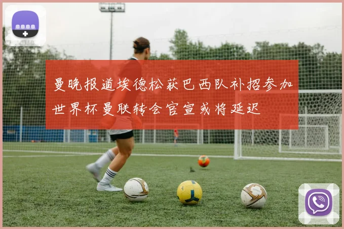 曼晚报道埃德松获巴西队补招参加世界杯曼联转会官宣或将延迟