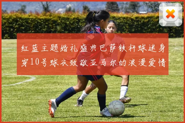 红蓝主题婚礼盛典巴萨铁杆球迷身穿10号球衣致敬亚马尔的浪漫爱情故事